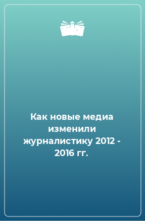 Книга Как новые медиа изменили журналистику 2012 - 2016 гг.