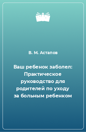 Книга Ваш ребенок заболел: Практическое руководство для родителей по уходу за больным ребенком