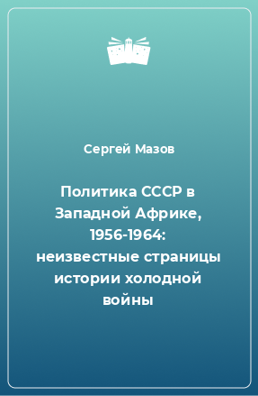 Книга Политика СССР в Западной Африке, 1956-1964: неизвестные страницы истории холодной войны