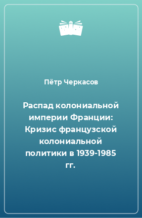 Книга Распад колониальной империи Франции: Кризис французской колониальной политики в 1939-1985 гг.