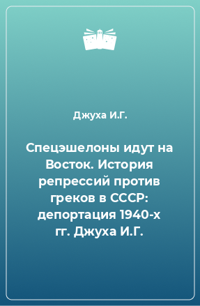 Книга Спецэшелоны идут на Восток. История репрессий против греков в СССР: депортация 1940-х гг. Джуха И.Г.