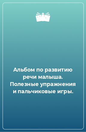 Книга Альбом по развитию речи малыша. Полезные упражнения и пальчиковые игры.