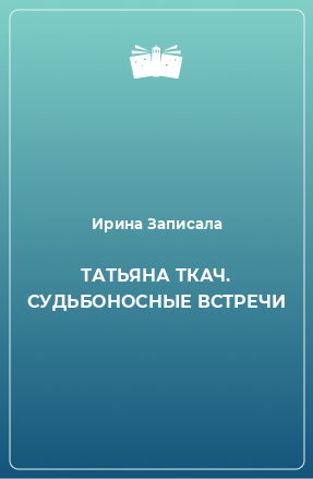 Книга ТАТЬЯНА ТКАЧ. СУДЬБОНОСНЫЕ ВСТРЕЧИ