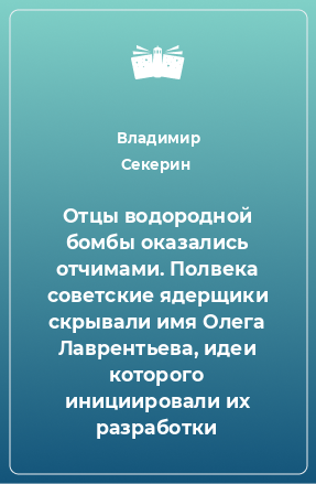 Книга Отцы водородной бомбы оказались отчимами. Полвека советские ядерщики скрывали имя Олега Лаврентьева, идеи которого инициировали их разработки