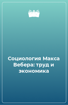 Книга Социология Макса Вебера: труд и экономика