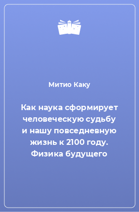 Книга Как наука сформирует человеческую судьбу и нашу повседневную жизнь к 2100 году. Физика будущего