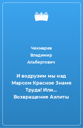 Книга И водрузим мы над Марсом Красное Знамя Труда! Или… Возвращение Аэлиты