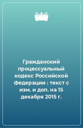 Книга Гражданский процессуальный кодекс Российской Федерации : текст с изм. и доп. на 15 декабря 2015 г.