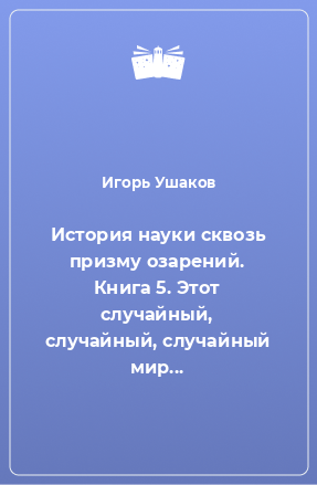 Книга История науки сквозь призму озарений. Книга 5. Этот случайный, случайный, случайный мир...