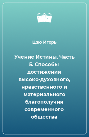 Книга Учение Истины. Часть 5. Способы достижения высоко-духовного, нравственного и материального благополучия современного общества