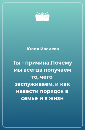 Книга Ты - причина.Почему мы всегда получаем то, чего заслуживаем, и как навести порядок в семье и в жизн