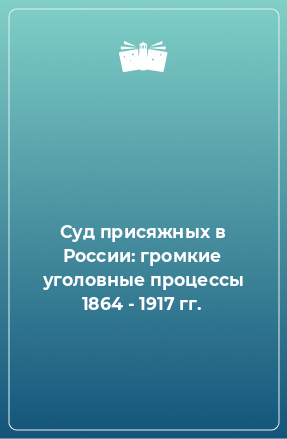 Книга Суд присяжных в России: громкие уголовные процессы 1864 - 1917 гг.