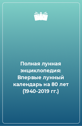 Книга Полная лунная энциклопедия: Впервые лунный календарь на 80 лет (1940-2019 гг.)