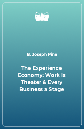 Книга The Experience Economy: Work Is Theater & Every Business a Stage