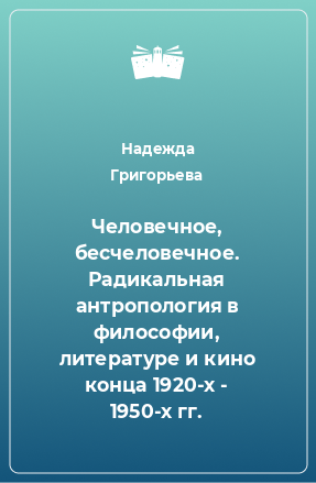 Книга Человечное, бесчеловечное. Радикальная антропология в философии, литературе и кино конца 1920-х - 1950-х гг.