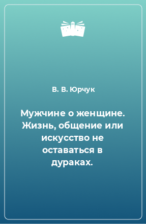 Книга Мужчине о женщине. Жизнь, общение или искусство не оставаться в дураках.