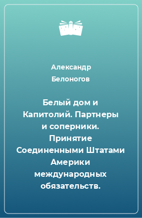 Книга Белый дом и Капитолий. Партнеры и соперники. Принятие Соединенными Штатами Америки международных обязательств.