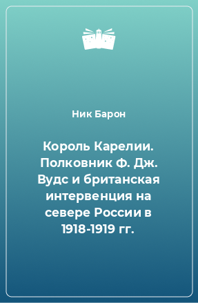 Книга Король Карелии. Полковник Ф. Дж. Вудс и британская интервенция на севере России в 1918-1919 гг.