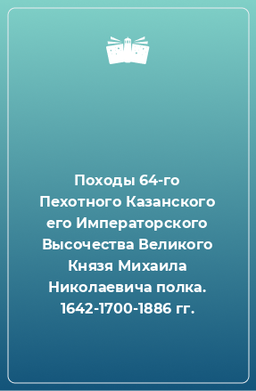 Книга Походы 64-го Пехотного Казанского его Императорского Высочества Великого Князя Михаила Николаевича полка. 1642-1700-1886 гг.