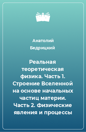 Книга Реальная теоретическая физика. Часть 1. Строение Вселенной на основе начальных частиц материи. Часть 2. Физические явления и процессы