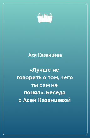 Книга «Лучше не говорить о том, чего ты сам не понял». Беседа с Асей Казанцевой