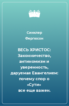 Книга ВЕСЬ ХРИСТОС: Законничество, антиномизм и уверенность, даруемая Евангелием: почему спор о «Сути» все еще важен.