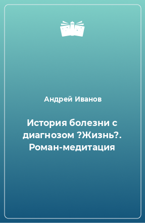 Книга История болезни с диагнозом ?Жизнь?. Роман-медитация