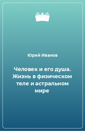 Книга Человек и его душа. Жизнь в физическом теле и астральном мире