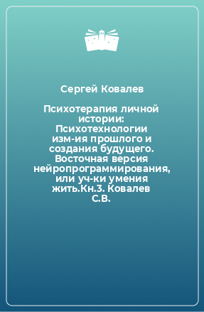 Книга Психотерапия личной истории: Психотехнологии изм-ия прошлого и создания будущего. Восточная версия нейропрограммирования, или уч-ки умения жить.Кн.3. Ковалев С.В.