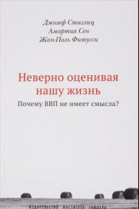 Книга Неверно оценивая нашу жизнь. Почему ВВП не имеет смысла? Доклад Комиссии по измерению эффективности экономики и социального прогресса