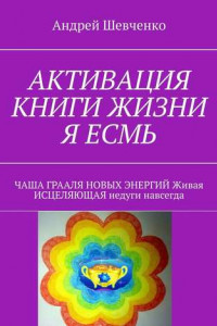 Книга АКТИВАЦИЯ КНИГИ ЖИЗНИ Я ЕСМЬ. ЧАША ГРААЛЯ НОВЫХ ЭНЕРГИЙ Живая ИСЦЕЛЯЮЩАЯ недуги навсегда