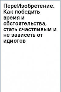 Книга ПереИзобретение. Как победить время и обстоятельства, стать счастливым и не зависеть от идиотов