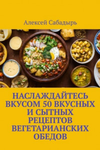 Книга Наслаждайтесь вкусом 50 вкусных и сытных рецептов вегетарианских обедов