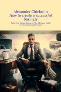 Книга How to create a successful business. Build Your Dream Business: The Ultimate Guide to Entrepreneurial Success