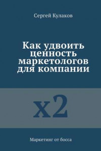 Книга Как удвоить ценность маркетологов для компании. Маркетинг от босса