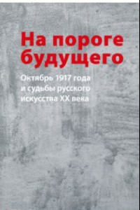 Книга На пороге будущего. Октябрь 1917 года и судьбы русского искусства ХХ века