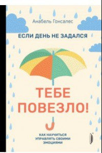 Книга Если день не задался - тебе повезло! Как научиться управлять своими эмоциями