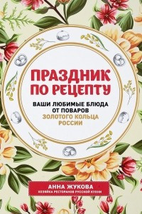 Книга Праздник по рецепту. Ваши любимые блюда от шеф-поваров Золотого Кольца России