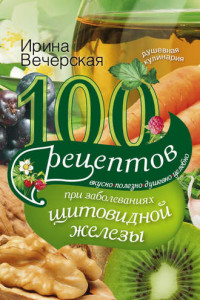 Книга 100 рецептов при заболеваниях щитовидной железы. Вкусно, полезно, душевно, целебно