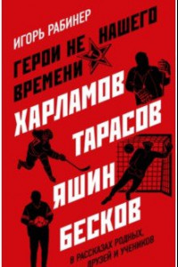 Книга Герои не нашего времени. Харламов, Тарасов, Яшин, Бесков в рассказах родных, друзей и учеников