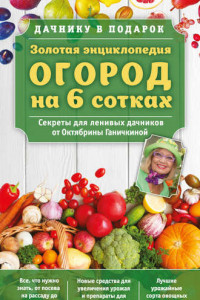 Книга Золотая энциклопедия. Огород на 6 сотках. Секреты для ленивых дачников от Октябрины Ганичкиной