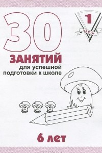 Книга 30 занятий для успешной подготовки к школе. 6 лет. Рабочая тетрадь. Часть 1