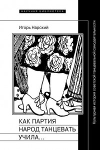 Книга Как партия народ танцевать учила, как балетмейстеры ей помогали, и что из этого вышло. Культурная история советской танцевальной самодеятельности