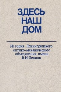 Книга Здесь наш дом. История Ленинградского оптико-механического объединения имени В.И.Ленина