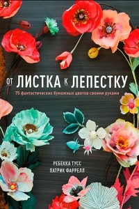 Книга От листка к лепестку. 75 фантастических бумажных цветов своими руками