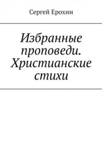 Книга Избранные проповеди. Христианские стихи. Избранные проповеди Ерохина Сергея Серафимовича на церковный год. Христианские стихи