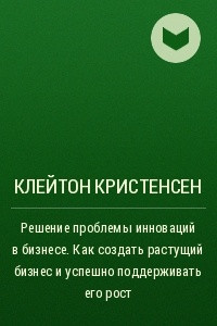 Книга Решение проблемы инноваций в бизнесе. Как создать растущий бизнес и успешно поддерживать его рост