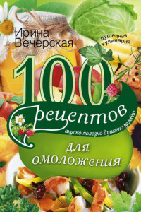 Книга 100 рецептов для омоложения. Вкусно, полезно, душевно, целебно