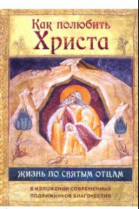 Книга Как полюбить Христа. Жизнь по творениям святых отцов, на примерах и в изложении совр. подвижников