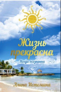 Книга Жизнь прекрасна. Когда осознанна